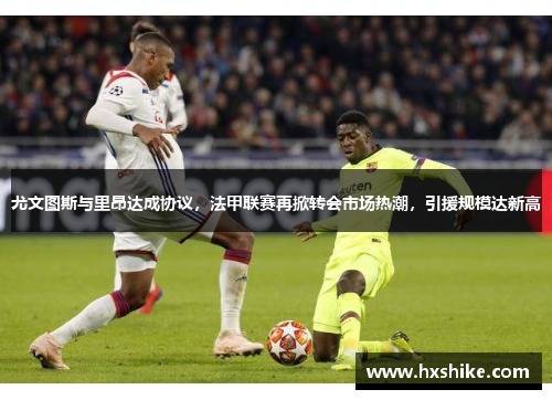 尤文图斯与里昂达成协议，法甲联赛再掀转会市场热潮，引援规模达新高