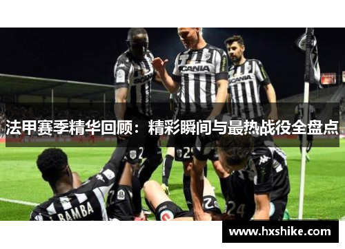 法甲赛季精华回顾：精彩瞬间与最热战役全盘点