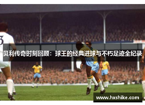 贝利传奇时刻回顾：球王的经典进球与不朽足迹全纪录