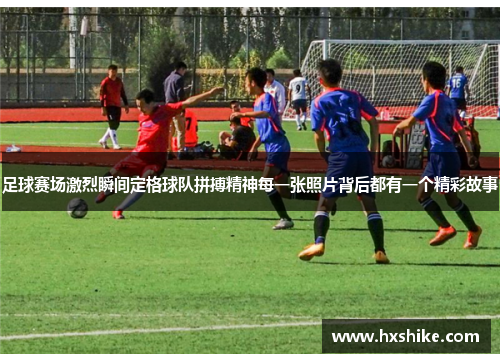足球赛场激烈瞬间定格球队拼搏精神每一张照片背后都有一个精彩故事