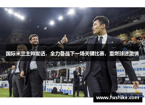 国际米兰主帅发话，全力备战下一场关键比赛，重燃球迷激情