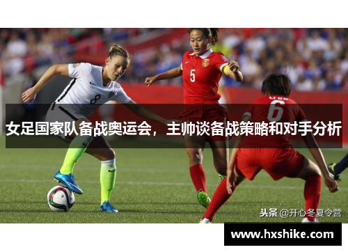 女足国家队备战奥运会，主帅谈备战策略和对手分析