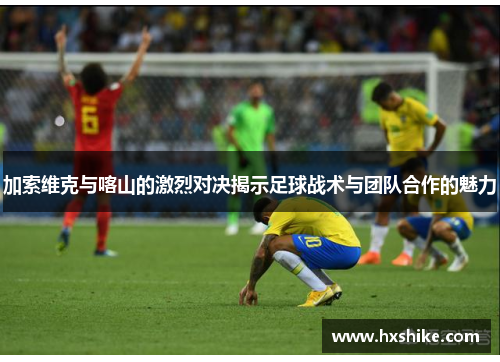 加索维克与喀山的激烈对决揭示足球战术与团队合作的魅力