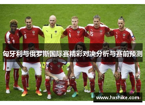匈牙利与俄罗斯国际赛精彩对决分析与赛前预测