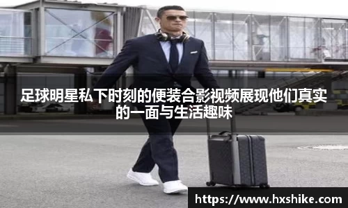 足球明星私下时刻的便装合影视频展现他们真实的一面与生活趣味