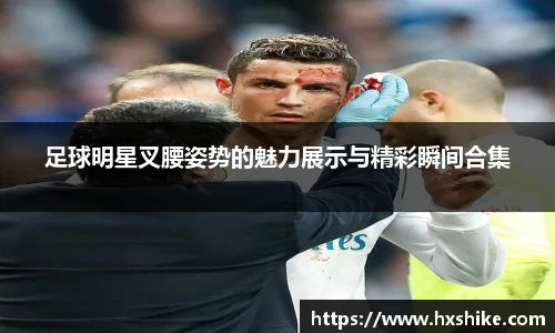 足球明星叉腰姿势的魅力展示与精彩瞬间合集