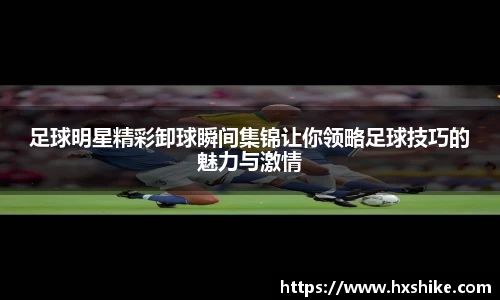 足球明星精彩卸球瞬间集锦让你领略足球技巧的魅力与激情