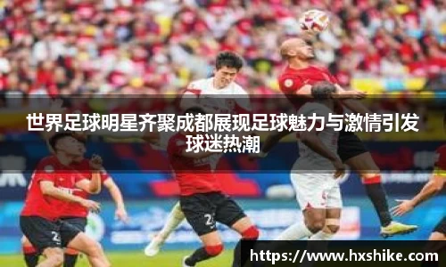 世界足球明星齐聚成都展现足球魅力与激情引发球迷热潮